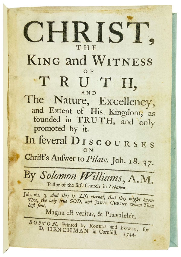 Item #25425 Christ, the King and Witness of Truth, and the nature, excellency, and extent of His Kingdom, as founded in truth, and only promoted by it. In several discourses on Christ's answer to Pilate. Joh. 18 37. Solomon Williams.